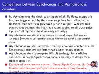 Comparison between Synchronous and Asynchronous
counters
1 In, Asynchronous the clock pulse inputs of all flip flops, except the
first, are triggered not by the incoming pulses, but rather by the
transition that occurs in previous flip flop’s output. Whereas In a
synchronous counter, the input pulses are applied to all clock pulse
inputs of all flip flops simultaneously (directly).
2 Asynchronous counter is also known as serial sequential circuit
whereas Synchronous counter is also known as parallel sequential
circuit.
3 Asynchronous counters are slower than synchronous counter whereas
Synchronous counters are faster than asynchronous counter
4 Asynchronous circuits are quite difficult to design for a reliable
operation. Whereas Synchronous circuits are easy to design for a
reliable operation.
5 Example of asynchronous counter, Binary Ripple Counter, Up Down
Counter whereas example Synchronous counters Ring Counter,
Twisted ring counter.
Nilesh Bhaskarrao Bahadure (PhD) Digital Electronics July 1, 2021 5 / 29
 