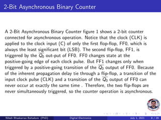 2-Bit Asynchronous Binary Counter
A 2-Bit Asynchronous Binary Counter figure 1 shows a 2-bit counter
connected for asynchronous operation. Notice that the clock (CLK) is
applied to the clock input (C) of only the first flop-flop, FF0, which is
always the least significant bit (LSB). The second flip-flop, FF1, is
triggered by the Q0 out-put of FF0. FF0 changes state at the
positive-going edge of each clock pulse. But FF1 changes only when
triggered by a positive-going transition of the Q0 output of FF0. Because
of the inherent propagation delay tie through a flip-flop, a transition of the
input clock pulse (CLK) and a transition of the Q0 output of FF0 can
never occur at exactly the same time . Therefore, the two flip-flops are
never simultaneously triggered, so the counter operation is asynchronous.
Nilesh Bhaskarrao Bahadure (PhD) Digital Electronics July 1, 2021 8 / 29
 