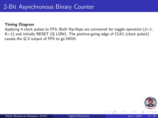 2-Bit Asynchronous Binary Counter
Timing Diagram
Applying 4 clock pulses to FF0, Both flip-flops are connected for toggle operation (J=1,
K=1) and initially RESET (Q LOW). The positive-going edge of CLK1 (clock pulse1)
causes the Q 0 output of FF0 to go HIGH.
Nilesh Bhaskarrao Bahadure (PhD) Digital Electronics July 1, 2021 9 / 29
 