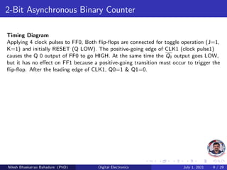 2-Bit Asynchronous Binary Counter
Timing Diagram
Applying 4 clock pulses to FF0, Both flip-flops are connected for toggle operation (J=1,
K=1) and initially RESET (Q LOW). The positive-going edge of CLK1 (clock pulse1)
causes the Q 0 output of FF0 to go HIGH. At the same time the Q0 output goes LOW,
but it has no effect on FF1 because a positive-going transition must occur to trigger the
flip-flop. After the leading edge of CLK1, Q0=1 & Q1=0.
Nilesh Bhaskarrao Bahadure (PhD) Digital Electronics July 1, 2021 9 / 29
 