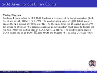 2-Bit Asynchronous Binary Counter
Timing Diagram
Applying 4 clock pulses to FF0, Both flip-flops are connected for toggle operation (J=1,
K=1) and initially RESET (Q LOW). The positive-going edge of CLK1 (clock pulse1)
causes the Q 0 output of FF0 to go HIGH. At the same time the Q0 output goes LOW,
but it has no effect on FF1 because a positive-going transition must occur to trigger the
flip-flop. After the leading edge of CLK1, Q0=1 & Q1=0. The positive-going edge of
CLK2 causes Q0 to go LOW. Q0 goes HIGH and triggers FF1, causing Q1 to go HIGH.
Nilesh Bhaskarrao Bahadure (PhD) Digital Electronics July 1, 2021 9 / 29
 