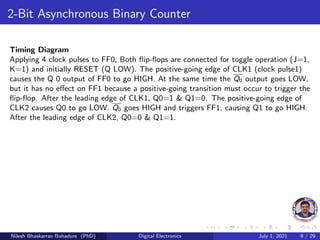 2-Bit Asynchronous Binary Counter
Timing Diagram
Applying 4 clock pulses to FF0, Both flip-flops are connected for toggle operation (J=1,
K=1) and initially RESET (Q LOW). The positive-going edge of CLK1 (clock pulse1)
causes the Q 0 output of FF0 to go HIGH. At the same time the Q0 output goes LOW,
but it has no effect on FF1 because a positive-going transition must occur to trigger the
flip-flop. After the leading edge of CLK1, Q0=1 & Q1=0. The positive-going edge of
CLK2 causes Q0 to go LOW. Q0 goes HIGH and triggers FF1, causing Q1 to go HIGH.
After the leading edge of CLK2, Q0=0 & Q1=1.
Nilesh Bhaskarrao Bahadure (PhD) Digital Electronics July 1, 2021 9 / 29
 