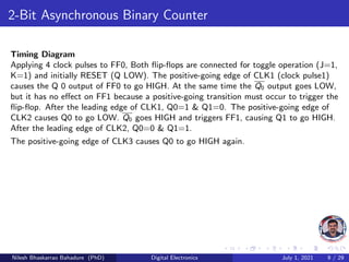 2-Bit Asynchronous Binary Counter
Timing Diagram
Applying 4 clock pulses to FF0, Both flip-flops are connected for toggle operation (J=1,
K=1) and initially RESET (Q LOW). The positive-going edge of CLK1 (clock pulse1)
causes the Q 0 output of FF0 to go HIGH. At the same time the Q0 output goes LOW,
but it has no effect on FF1 because a positive-going transition must occur to trigger the
flip-flop. After the leading edge of CLK1, Q0=1 & Q1=0. The positive-going edge of
CLK2 causes Q0 to go LOW. Q0 goes HIGH and triggers FF1, causing Q1 to go HIGH.
After the leading edge of CLK2, Q0=0 & Q1=1.
The positive-going edge of CLK3 causes Q0 to go HIGH again.
Nilesh Bhaskarrao Bahadure (PhD) Digital Electronics July 1, 2021 9 / 29
 