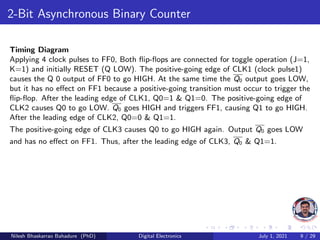2-Bit Asynchronous Binary Counter
Timing Diagram
Applying 4 clock pulses to FF0, Both flip-flops are connected for toggle operation (J=1,
K=1) and initially RESET (Q LOW). The positive-going edge of CLK1 (clock pulse1)
causes the Q 0 output of FF0 to go HIGH. At the same time the Q0 output goes LOW,
but it has no effect on FF1 because a positive-going transition must occur to trigger the
flip-flop. After the leading edge of CLK1, Q0=1 & Q1=0. The positive-going edge of
CLK2 causes Q0 to go LOW. Q0 goes HIGH and triggers FF1, causing Q1 to go HIGH.
After the leading edge of CLK2, Q0=0 & Q1=1.
The positive-going edge of CLK3 causes Q0 to go HIGH again. Output Q0 goes LOW
and has no effect on FF1. Thus, after the leading edge of CLK3, Q0 & Q1=1.
Nilesh Bhaskarrao Bahadure (PhD) Digital Electronics July 1, 2021 9 / 29
 