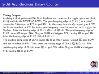 2-Bit Asynchronous Binary Counter
Timing Diagram
Applying 4 clock pulses to FF0, Both flip-flops are connected for toggle operation (J=1,
K=1) and initially RESET (Q LOW). The positive-going edge of CLK1 (clock pulse1)
causes the Q 0 output of FF0 to go HIGH. At the same time the Q0 output goes LOW,
but it has no effect on FF1 because a positive-going transition must occur to trigger the
flip-flop. After the leading edge of CLK1, Q0=1 & Q1=0. The positive-going edge of
CLK2 causes Q0 to go LOW. Q0 goes HIGH and triggers FF1, causing Q1 to go HIGH.
After the leading edge of CLK2, Q0=0 & Q1=1.
The positive-going edge of CLK3 causes Q0 to go HIGH again. Output Q0 goes LOW
and has no effect on FF1. Thus, after the leading edge of CLK3, Q0 & Q1=1. The
positive-going edge of CLK4 causes Q0 to go LOW, while Q0 goes HIGH and triggers
FF1, causing Q1 to go LOW.
Nilesh Bhaskarrao Bahadure (PhD) Digital Electronics July 1, 2021 9 / 29
 
