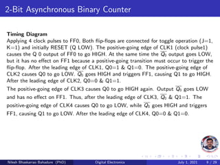 2-Bit Asynchronous Binary Counter
Timing Diagram
Applying 4 clock pulses to FF0, Both flip-flops are connected for toggle operation (J=1,
K=1) and initially RESET (Q LOW). The positive-going edge of CLK1 (clock pulse1)
causes the Q 0 output of FF0 to go HIGH. At the same time the Q0 output goes LOW,
but it has no effect on FF1 because a positive-going transition must occur to trigger the
flip-flop. After the leading edge of CLK1, Q0=1 & Q1=0. The positive-going edge of
CLK2 causes Q0 to go LOW. Q0 goes HIGH and triggers FF1, causing Q1 to go HIGH.
After the leading edge of CLK2, Q0=0 & Q1=1.
The positive-going edge of CLK3 causes Q0 to go HIGH again. Output Q0 goes LOW
and has no effect on FF1. Thus, after the leading edge of CLK3, Q0 & Q1=1. The
positive-going edge of CLK4 causes Q0 to go LOW, while Q0 goes HIGH and triggers
FF1, causing Q1 to go LOW. After the leading edge of CLK4, Q0=0 & Q1=0.
Nilesh Bhaskarrao Bahadure (PhD) Digital Electronics July 1, 2021 9 / 29
 