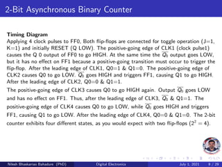 2-Bit Asynchronous Binary Counter
Timing Diagram
Applying 4 clock pulses to FF0, Both flip-flops are connected for toggle operation (J=1,
K=1) and initially RESET (Q LOW). The positive-going edge of CLK1 (clock pulse1)
causes the Q 0 output of FF0 to go HIGH. At the same time the Q0 output goes LOW,
but it has no effect on FF1 because a positive-going transition must occur to trigger the
flip-flop. After the leading edge of CLK1, Q0=1 & Q1=0. The positive-going edge of
CLK2 causes Q0 to go LOW. Q0 goes HIGH and triggers FF1, causing Q1 to go HIGH.
After the leading edge of CLK2, Q0=0 & Q1=1.
The positive-going edge of CLK3 causes Q0 to go HIGH again. Output Q0 goes LOW
and has no effect on FF1. Thus, after the leading edge of CLK3, Q0 & Q1=1. The
positive-going edge of CLK4 causes Q0 to go LOW, while Q0 goes HIGH and triggers
FF1, causing Q1 to go LOW. After the leading edge of CLK4, Q0=0 & Q1=0. The 2-bit
counter exhibits four different states, as you would expect with two flip-flops (22
= 4).
Nilesh Bhaskarrao Bahadure (PhD) Digital Electronics July 1, 2021 9 / 29
 