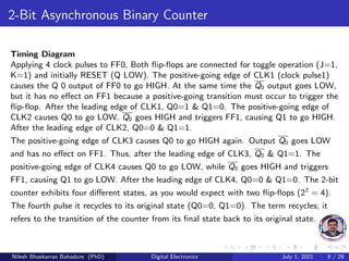 2-Bit Asynchronous Binary Counter
Timing Diagram
Applying 4 clock pulses to FF0, Both flip-flops are connected for toggle operation (J=1,
K=1) and initially RESET (Q LOW). The positive-going edge of CLK1 (clock pulse1)
causes the Q 0 output of FF0 to go HIGH. At the same time the Q0 output goes LOW,
but it has no effect on FF1 because a positive-going transition must occur to trigger the
flip-flop. After the leading edge of CLK1, Q0=1 & Q1=0. The positive-going edge of
CLK2 causes Q0 to go LOW. Q0 goes HIGH and triggers FF1, causing Q1 to go HIGH.
After the leading edge of CLK2, Q0=0 & Q1=1.
The positive-going edge of CLK3 causes Q0 to go HIGH again. Output Q0 goes LOW
and has no effect on FF1. Thus, after the leading edge of CLK3, Q0 & Q1=1. The
positive-going edge of CLK4 causes Q0 to go LOW, while Q0 goes HIGH and triggers
FF1, causing Q1 to go LOW. After the leading edge of CLK4, Q0=0 & Q1=0. The 2-bit
counter exhibits four different states, as you would expect with two flip-flops (22
= 4).
The fourth pulse it recycles to its original state (Q0=0, Q1=0). The term recycles; it
refers to the transition of the counter from its final state back to its original state.
Nilesh Bhaskarrao Bahadure (PhD) Digital Electronics July 1, 2021 9 / 29
 