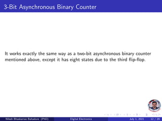 3-Bit Asynchronous Binary Counter
It works exactly the same way as a two-bit asynchronous binary counter
mentioned above, except it has eight states due to the third flip-flop.
Nilesh Bhaskarrao Bahadure (PhD) Digital Electronics July 1, 2021 12 / 29
 
