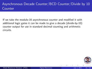 Asynchronous Decade Counter/BCD Counter/Divide by 10
Counter
If we take the modulo-16 asynchronous counter and modified it with
additional logic gates it can be made to give a decade (divide-by-10)
counter output for use in standard decimal counting and arithmetic
circuits.
Nilesh Bhaskarrao Bahadure (PhD) Digital Electronics July 1, 2021 14 / 29
 