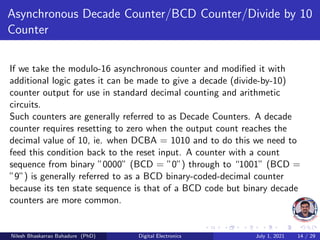 Asynchronous Decade Counter/BCD Counter/Divide by 10
Counter
If we take the modulo-16 asynchronous counter and modified it with
additional logic gates it can be made to give a decade (divide-by-10)
counter output for use in standard decimal counting and arithmetic
circuits.
Such counters are generally referred to as Decade Counters. A decade
counter requires resetting to zero when the output count reaches the
decimal value of 10, ie. when DCBA = 1010 and to do this we need to
feed this condition back to the reset input. A counter with a count
sequence from binary ”0000” (BCD = ”0”) through to “1001” (BCD =
”9”) is generally referred to as a BCD binary-coded-decimal counter
because its ten state sequence is that of a BCD code but binary decade
counters are more common.
Nilesh Bhaskarrao Bahadure (PhD) Digital Electronics July 1, 2021 14 / 29
 