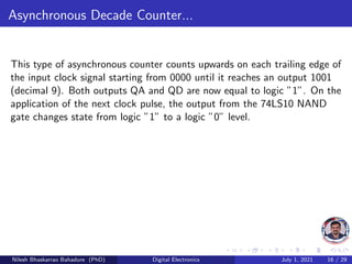 Asynchronous Decade Counter...
This type of asynchronous counter counts upwards on each trailing edge of
the input clock signal starting from 0000 until it reaches an output 1001
(decimal 9). Both outputs QA and QD are now equal to logic ”1”. On the
application of the next clock pulse, the output from the 74LS10 NAND
gate changes state from logic ”1” to a logic ”0” level.
Nilesh Bhaskarrao Bahadure (PhD) Digital Electronics July 1, 2021 16 / 29
 
