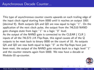 Asynchronous Decade Counter...
This type of asynchronous counter counts upwards on each trailing edge of
the input clock signal starting from 0000 until it reaches an output 1001
(decimal 9). Both outputs QA and QD are now equal to logic ”1”. On the
application of the next clock pulse, the output from the 74LS10 NAND
gate changes state from logic ”1” to a logic ”0” level.
As the output of the NAND gate is connected to the CLEAR ( CLR )
inputs of all the 74LS73 J-K Flip-flops, this signal causes all of the Q
outputs to be reset back to binary 0000 on the count of 10. As outputs
QA and QD are now both equal to logic ”0” as the flip-flops have just
been reset, the output of the NAND gate returns back to a logic level ”1”
and the counter restarts again from 0000. We now have a decade or
Modulo-10 up-counter.
Nilesh Bhaskarrao Bahadure (PhD) Digital Electronics July 1, 2021 16 / 29
 