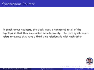 Synchronous Counter
In synchronous counters, the clock input is connected to all of the
flip-flops so that they are clocked simultaneously. The term synchronous
refers to events that have a fixed time relationship with each other.
Nilesh Bhaskarrao Bahadure (PhD) Digital Electronics July 1, 2021 20 / 29
 