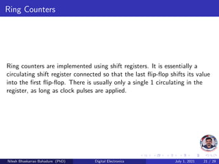 Ring Counters
Ring counters are implemented using shift registers. It is essentially a
circulating shift register connected so that the last flip-flop shifts its value
into the first flip-flop. There is usually only a single 1 circulating in the
register, as long as clock pulses are applied.
Nilesh Bhaskarrao Bahadure (PhD) Digital Electronics July 1, 2021 21 / 29
 