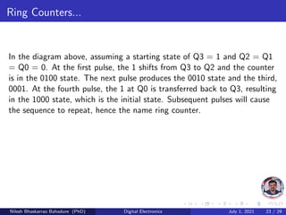 Ring Counters...
In the diagram above, assuming a starting state of Q3 = 1 and Q2 = Q1
= Q0 = 0. At the first pulse, the 1 shifts from Q3 to Q2 and the counter
is in the 0100 state. The next pulse produces the 0010 state and the third,
0001. At the fourth pulse, the 1 at Q0 is transferred back to Q3, resulting
in the 1000 state, which is the initial state. Subsequent pulses will cause
the sequence to repeat, hence the name ring counter.
Nilesh Bhaskarrao Bahadure (PhD) Digital Electronics July 1, 2021 23 / 29
 
