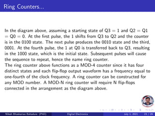 Ring Counters...
In the diagram above, assuming a starting state of Q3 = 1 and Q2 = Q1
= Q0 = 0. At the first pulse, the 1 shifts from Q3 to Q2 and the counter
is in the 0100 state. The next pulse produces the 0010 state and the third,
0001. At the fourth pulse, the 1 at Q0 is transferred back to Q3, resulting
in the 1000 state, which is the initial state. Subsequent pulses will cause
the sequence to repeat, hence the name ring counter.
The ring counter above functions as a MOD-4 counter since it has four
distinct states and each flip-flop output waveform has a frequency equal to
one-fourth of the clock frequency. A ring counter can be constructed for
any MOD number. A MOD-N ring counter will require N flip-flops
connected in the arrangement as the diagram above.
Nilesh Bhaskarrao Bahadure (PhD) Digital Electronics July 1, 2021 23 / 29
 