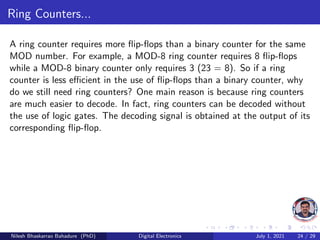 Ring Counters...
A ring counter requires more flip-flops than a binary counter for the same
MOD number. For example, a MOD-8 ring counter requires 8 flip-flops
while a MOD-8 binary counter only requires 3 (23 = 8). So if a ring
counter is less efficient in the use of flip-flops than a binary counter, why
do we still need ring counters? One main reason is because ring counters
are much easier to decode. In fact, ring counters can be decoded without
the use of logic gates. The decoding signal is obtained at the output of its
corresponding flip-flop.
Nilesh Bhaskarrao Bahadure (PhD) Digital Electronics July 1, 2021 24 / 29
 