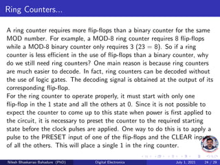Ring Counters...
A ring counter requires more flip-flops than a binary counter for the same
MOD number. For example, a MOD-8 ring counter requires 8 flip-flops
while a MOD-8 binary counter only requires 3 (23 = 8). So if a ring
counter is less efficient in the use of flip-flops than a binary counter, why
do we still need ring counters? One main reason is because ring counters
are much easier to decode. In fact, ring counters can be decoded without
the use of logic gates. The decoding signal is obtained at the output of its
corresponding flip-flop.
For the ring counter to operate properly, it must start with only one
flip-flop in the 1 state and all the others at 0. Since it is not possible to
expect the counter to come up to this state when power is first applied to
the circuit, it is necessary to preset the counter to the required starting
state before the clock pulses are applied. One way to do this is to apply a
pulse to the PRESET input of one of the flip-flops and the CLEAR inputs
of all the others. This will place a single 1 in the ring counter.
Nilesh Bhaskarrao Bahadure (PhD) Digital Electronics July 1, 2021 24 / 29
 