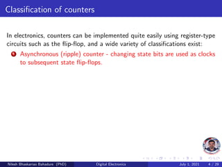 Classification of counters
In electronics, counters can be implemented quite easily using register-type
circuits such as the flip-flop, and a wide variety of classifications exist:
1 Asynchronous (ripple) counter - changing state bits are used as clocks
to subsequent state flip-flops.
Nilesh Bhaskarrao Bahadure (PhD) Digital Electronics July 1, 2021 4 / 29
 