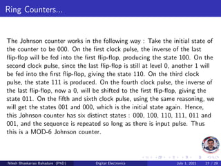Ring Counters...
The Johnson counter works in the following way : Take the initial state of
the counter to be 000. On the first clock pulse, the inverse of the last
flip-flop will be fed into the first flip-flop, producing the state 100. On the
second clock pulse, since the last flip-flop is still at level 0, another 1 will
be fed into the first flip-flop, giving the state 110. On the third clock
pulse, the state 111 is produced. On the fourth clock pulse, the inverse of
the last flip-flop, now a 0, will be shifted to the first flip-flop, giving the
state 011. On the fifth and sixth clock pulse, using the same reasoning, we
will get the states 001 and 000, which is the initial state again. Hence,
this Johnson counter has six distinct states : 000, 100, 110, 111, 011 and
001, and the sequence is repeated so long as there is input pulse. Thus
this is a MOD-6 Johnson counter.
Nilesh Bhaskarrao Bahadure (PhD) Digital Electronics July 1, 2021 27 / 29
 
