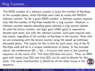 Ring Counters...
The MOD number of a Johnson counter is twice the number of flip-flops.
In the example above, three flip-flops were used to create the MOD-6
Johnson counter. So for a given MOD number, a Johnson counter requires
only half the number of flip-flops needed for a ring counter. However, a
Johnson counter requires decoding gates whereas a ring counter doesnt.
As with the binary counter, one logic gate (AND gate) is required to
decode each state, but with the Johnson counter, each gate requires only
two inputs, regardless of the number of flip-flops in the counter. Note that
we are comparing with the binary counter using the speed up technique
discussed above. The reason for this is that for each state, two of the N
flip-flops used will be in a unique combination of states. In the example
above, the combination Q2 = Q1 = 0 occurs only once in the counting
sequence, at the count of 0. The state 010 does not occur. Thus, an AND
gate with inputs (not Q2) and (not Q2) can be used to decode for this
state. The same characteristic is shared by all the other states in the
sequence.
Nilesh Bhaskarrao Bahadure (PhD) Digital Electronics July 1, 2021 28 / 29
 