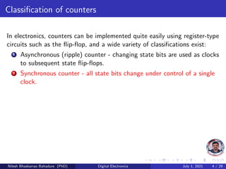 Classification of counters
In electronics, counters can be implemented quite easily using register-type
circuits such as the flip-flop, and a wide variety of classifications exist:
1 Asynchronous (ripple) counter - changing state bits are used as clocks
to subsequent state flip-flops.
2 Synchronous counter - all state bits change under control of a single
clock.
Nilesh Bhaskarrao Bahadure (PhD) Digital Electronics July 1, 2021 4 / 29
 