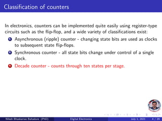 Classification of counters
In electronics, counters can be implemented quite easily using register-type
circuits such as the flip-flop, and a wide variety of classifications exist:
1 Asynchronous (ripple) counter - changing state bits are used as clocks
to subsequent state flip-flops.
2 Synchronous counter - all state bits change under control of a single
clock.
3 Decade counter - counts through ten states per stage.
Nilesh Bhaskarrao Bahadure (PhD) Digital Electronics July 1, 2021 4 / 29
 