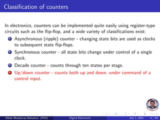 Classification of counters
In electronics, counters can be implemented quite easily using register-type
circuits such as the flip-flop, and a wide variety of classifications exist:
1 Asynchronous (ripple) counter - changing state bits are used as clocks
to subsequent state flip-flops.
2 Synchronous counter - all state bits change under control of a single
clock.
3 Decade counter - counts through ten states per stage.
4 Up/down counter - counts both up and down, under command of a
control input.
Nilesh Bhaskarrao Bahadure (PhD) Digital Electronics July 1, 2021 4 / 29
 
