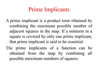 Prime Implicants
A prime implicant is a product term obtained by
combining the maximum possible number of
adjacent squares in the map. If a minterm in a
square is covered by only one prime implicant,
that prime implicant is said to be essential.
The prime implicants of a function can be
obtained from the map by combining all
possible maximum numbers of squares.
 