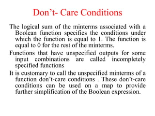 Don’t- Care Conditions
The logical sum of the minterms associated with a
Boolean function specifies the conditions under
which the function is equal to 1. The function is
equal to 0 for the rest of the minterms.
Functions that have unspecified outputs for some
input combinations are called incompletely
specified functions
It is customary to call the unspecified minterms of a
function don’t-care conditions . These don’t-care
conditions can be used on a map to provide
further simplification of the Boolean expression.
 