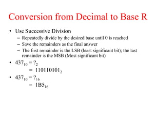 Conversion from Decimal to Base R
• Use Successive Division
– Repeatedly divide by the desired base until 0 is reached
– Save the remainders as the final answer
– The first remainder is the LSB (least significant bit); the last
remainder is the MSB (Most significant bit)
• 43710 = ?2
= 1101101012
• 43710 = ?16
= 1B516
 