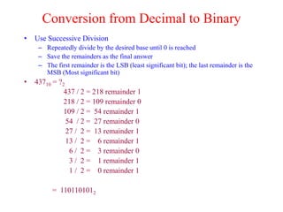 Conversion from Decimal to Binary
• Use Successive Division
– Repeatedly divide by the desired base until 0 is reached
– Save the remainders as the final answer
– The first remainder is the LSB (least significant bit); the last remainder is the
MSB (Most significant bit)
• 43710 = ?2
437 / 2 = 218 remainder 1
218 / 2 = 109 remainder 0
109 / 2 = 54 remainder 1
54 / 2 = 27 remainder 0
27 / 2 = 13 remainder 1
13 / 2 = 6 remainder 1
6 / 2 = 3 remainder 0
3 / 2 = 1 remainder 1
1 / 2 = 0 remainder 1
= 1101101012
 