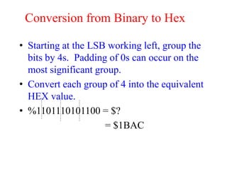 Conversion from Binary to Hex
• Starting at the LSB working left, group the
bits by 4s. Padding of 0s can occur on the
most significant group.
• Convert each group of 4 into the equivalent
HEX value.
• %1101110101100 = $?
= $1BAC
 