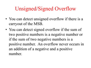 Unsigned/Signed Overflow
• You can detect unsigned overflow if there is a
carryout of the MSB.
• You can detect signed overflow if the sum of
two positive numbers is a negative number or
if the sum of two negative numbers is a
positive number. An overflow never occurs in
an addition of a negative and a positive
number.
 