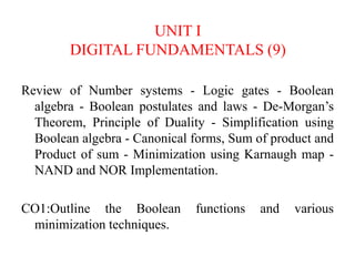 UNIT I
DIGITAL FUNDAMENTALS (9)
Review of Number systems - Logic gates - Boolean
algebra - Boolean postulates and laws - De-Morgan’s
Theorem, Principle of Duality - Simplification using
Boolean algebra - Canonical forms, Sum of product and
Product of sum - Minimization using Karnaugh map -
NAND and NOR Implementation.
CO1:Outline the Boolean functions and various
minimization techniques.
 