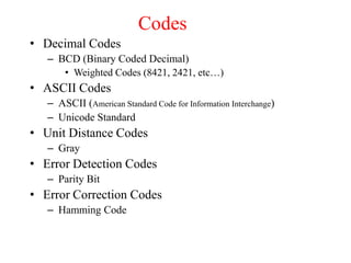 Codes
• Decimal Codes
– BCD (Binary Coded Decimal)
• Weighted Codes (8421, 2421, etc…)
• ASCII Codes
– ASCII (American Standard Code for Information Interchange)
– Unicode Standard
• Unit Distance Codes
– Gray
• Error Detection Codes
– Parity Bit
• Error Correction Codes
– Hamming Code
 