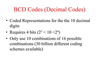 BCD Codes (Decimal Codes)
• Coded Representations for the the 10 decimal
digits
• Requires 4 bits (23 < 10 <24)
• Only use 10 combinations of 16 possible
combinations (30 billion different coding
schemes available)
 