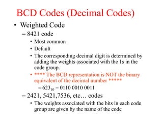 BCD Codes (Decimal Codes)
• Weighted Code
– 8421 code
• Most common
• Default
• The corresponding decimal digit is determined by
adding the weights associated with the 1s in the
code group.
• **** The BCD representation is NOT the binary
equivalent of the decimal number *****
– 62310 = 0110 0010 0011
– 2421, 5421,7536, etc… codes
• The weights associated with the bits in each code
group are given by the name of the code
 