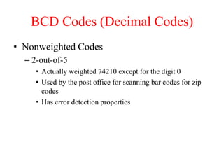 BCD Codes (Decimal Codes)
• Nonweighted Codes
– 2-out-of-5
• Actually weighted 74210 except for the digit 0
• Used by the post office for scanning bar codes for zip
codes
• Has error detection properties
 