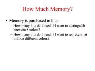 How Much Memory?
• Memory is purchased in bits –
– How many bits do I need if I want to distinguish
between 8 colors?
– How many bits do I need if I want to represent 16
million different colors?
 