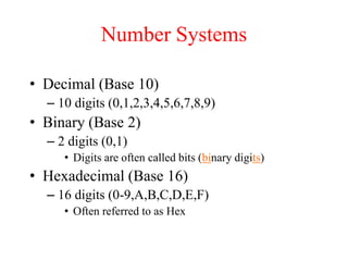 Number Systems
• Decimal (Base 10)
– 10 digits (0,1,2,3,4,5,6,7,8,9)
• Binary (Base 2)
– 2 digits (0,1)
• Digits are often called bits (binary digits)
• Hexadecimal (Base 16)
– 16 digits (0-9,A,B,C,D,E,F)
• Often referred to as Hex
 