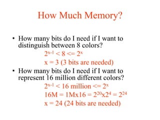 How Much Memory?
• How many bits do I need if I want to
distinguish between 8 colors?
2x-1 < 8 <= 2x
x = 3 (3 bits are needed)
• How many bits do I need if I want to
represent 16 million different colors?
2x-1 < 16 million <= 2x
16M = 1Mx16 = 220x24 = 224
x = 24 (24 bits are needed)
 