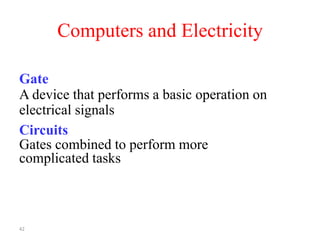 42
Computers and Electricity
Gate
A device that performs a basic operation on
electrical signals
Circuits
Gates combined to perform more
complicated tasks
 
