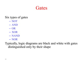 44
Gates
Six types of gates
– NOT
– AND
– OR
– XOR
– NAND
– NOR
Typically, logic diagrams are black and white with gates
distinguished only by their shape
 