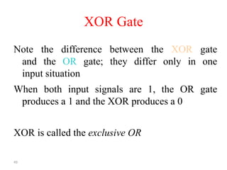 49
XOR Gate
Note the difference between the XOR gate
and the OR gate; they differ only in one
input situation
When both input signals are 1, the OR gate
produces a 1 and the XOR produces a 0
XOR is called the exclusive OR
 