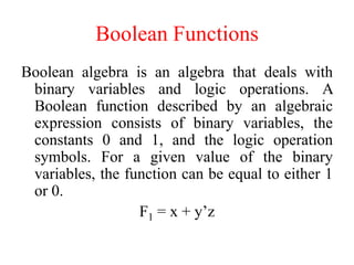 Boolean Functions
Boolean algebra is an algebra that deals with
binary variables and logic operations. A
Boolean function described by an algebraic
expression consists of binary variables, the
constants 0 and 1, and the logic operation
symbols. For a given value of the binary
variables, the function can be equal to either 1
or 0.
F1 = x + y’z
 