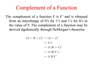 Complement of a Function
The complement of a function F is F’ and is obtained
from an interchange of 0’s for 1’s and 1’s for 0’s in
the value of F. The complement of a function may be
derived algebraically through DeMorgan’s theorems
 