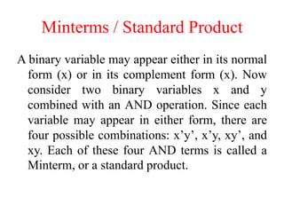 Minterms / Standard Product
A binary variable may appear either in its normal
form (x) or in its complement form (x). Now
consider two binary variables x and y
combined with an AND operation. Since each
variable may appear in either form, there are
four possible combinations: x’y’, x’y, xy’, and
xy. Each of these four AND terms is called a
Minterm, or a standard product.
 