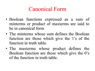 Canonical Form
• Boolean functions expressed as a sum of
minterms or product of maxterms are said to
be in canonical form
• The minterms whose sum defines the Boolean
function are those which give the 1’s of the
function in truth table.
• The maxterms whose product defines the
Boolean function are those which give the 0’s
of the function in truth table.
 